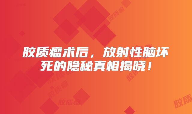 胶质瘤术后，放射性脑坏死的隐秘真相揭晓！