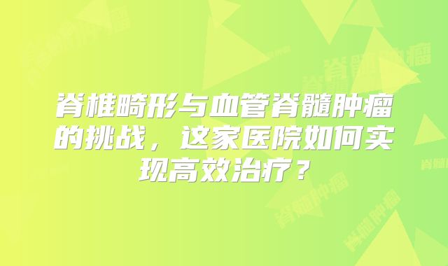 脊椎畸形与血管脊髓肿瘤的挑战，这家医院如何实现高效治疗？