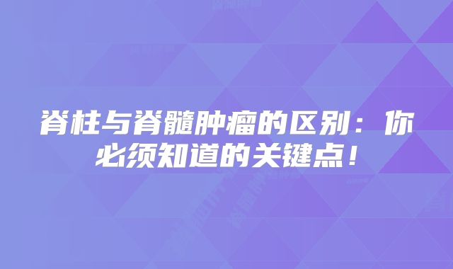 脊柱与脊髓肿瘤的区别：你必须知道的关键点！