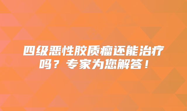 四级恶性胶质瘤还能治疗吗？专家为您解答！