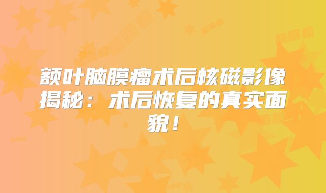 额叶脑膜瘤术后核磁影像揭秘：术后恢复的真实面貌！