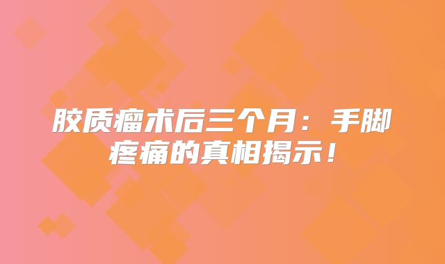 胶质瘤术后三个月：手脚疼痛的真相揭示！