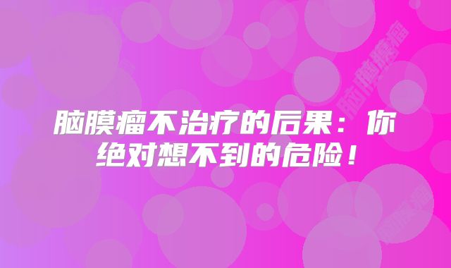 脑膜瘤不治疗的后果：你绝对想不到的危险！