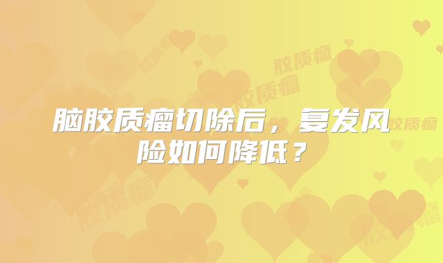脑胶质瘤切除后，复发风险如何降低？