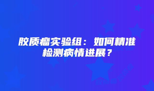 胶质瘤实验组：如何精准检测病情进展？
