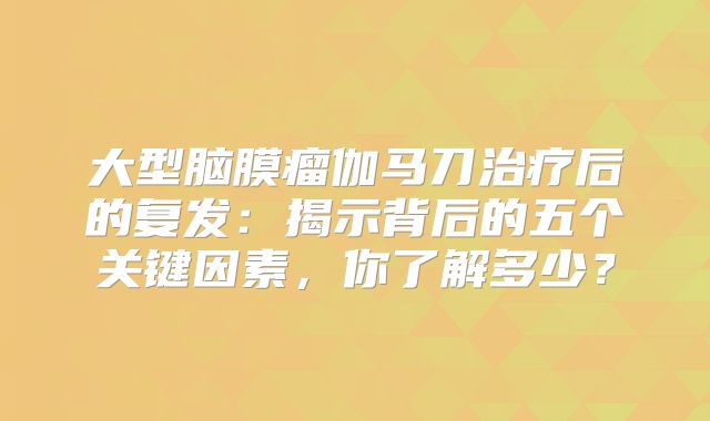 大型脑膜瘤伽马刀治疗后的复发：揭示背后的五个关键因素，你了解多少？