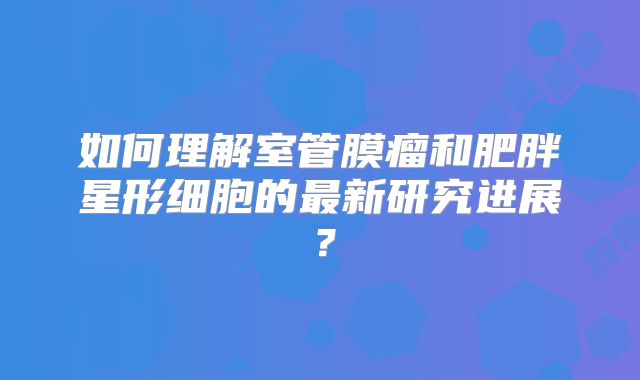 如何理解室管膜瘤和肥胖星形细胞的最新研究进展？