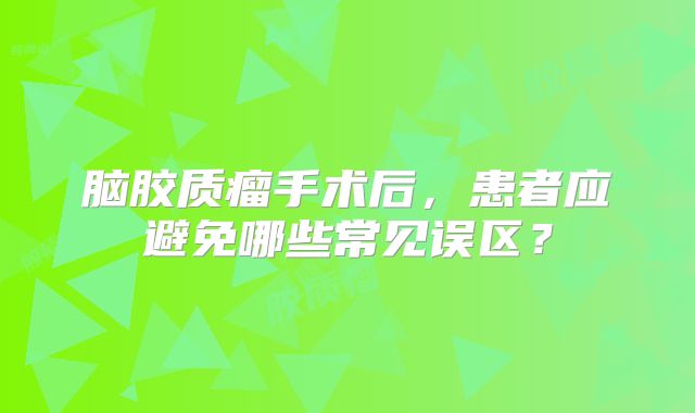 脑胶质瘤手术后，患者应避免哪些常见误区？
