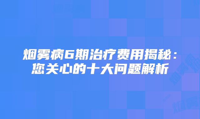 烟雾病6期治疗费用揭秘：您关心的十大问题解析