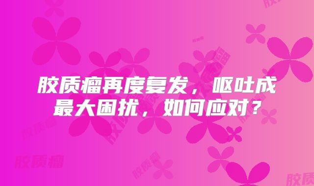 胶质瘤再度复发，呕吐成最大困扰，如何应对？