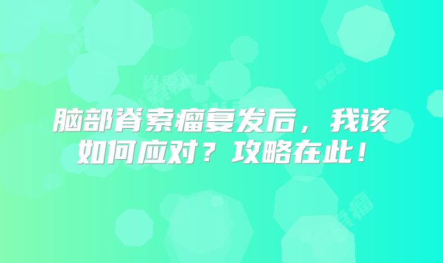 脑部脊索瘤复发后，我该如何应对？攻略在此！
