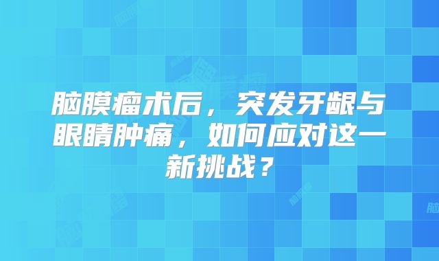 脑膜瘤术后，突发牙龈与眼睛肿痛，如何应对这一新挑战？
