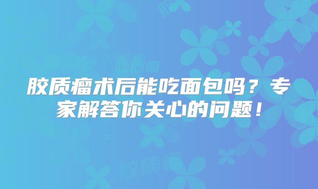 胶质瘤术后能吃面包吗？专家解答你关心的问题！
