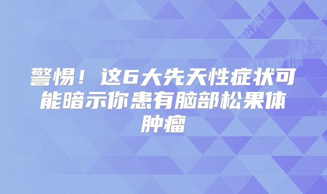 警惕！这6大先天性症状可能暗示你患有脑部松果体肿瘤