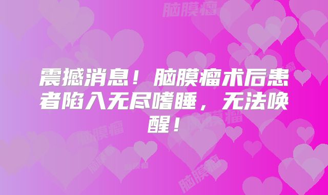 震撼消息！脑膜瘤术后患者陷入无尽嗜睡，无法唤醒！