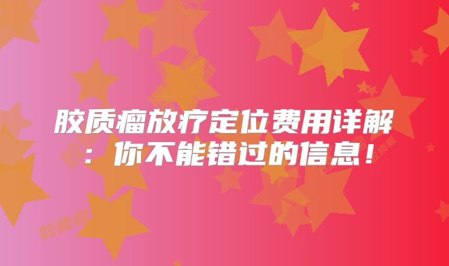 胶质瘤放疗定位费用详解：你不能错过的信息！