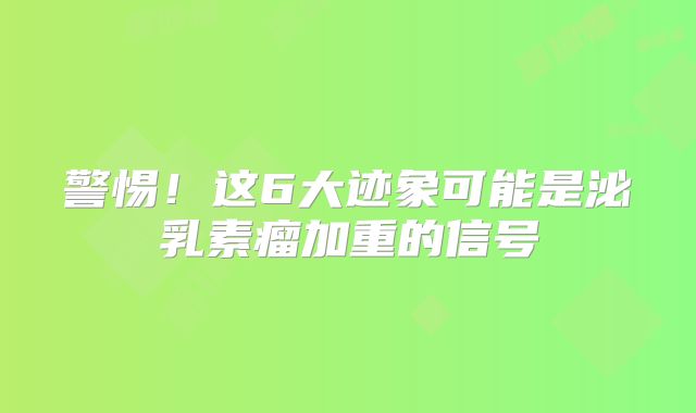 警惕！这6大迹象可能是泌乳素瘤加重的信号