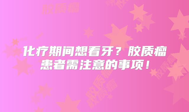 化疗期间想看牙？胶质瘤患者需注意的事项！