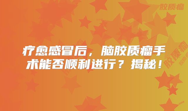 疗愈感冒后，脑胶质瘤手术能否顺利进行？揭秘！