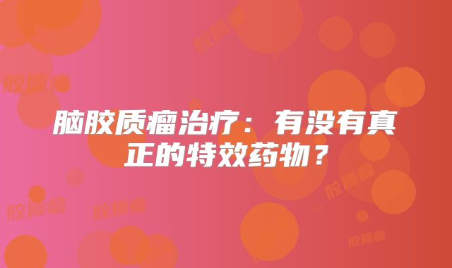 脑胶质瘤治疗：有没有真正的特效药物？
