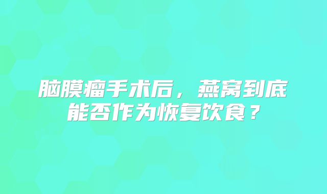 脑膜瘤手术后，燕窝到底能否作为恢复饮食？