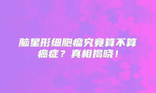 脑星形细胞瘤究竟算不算癌症？真相揭晓！