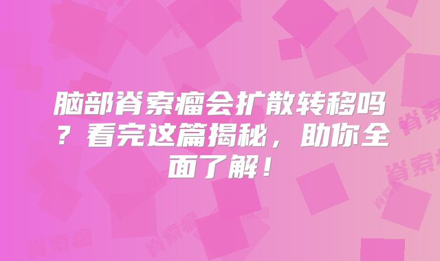 脑部脊索瘤会扩散转移吗？看完这篇揭秘，助你全面了解！