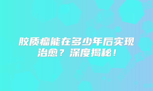 胶质瘤能在多少年后实现治愈？深度揭秘！