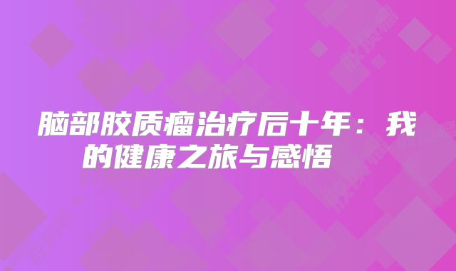 脑部胶质瘤治疗后十年：我的健康之旅与感悟  