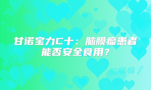 甘诺宝力C十：脑膜瘤患者能否安全食用？