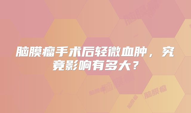 脑膜瘤手术后轻微血肿，究竟影响有多大？