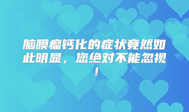 脑膜瘤钙化的症状竟然如此明显，您绝对不能忽视！