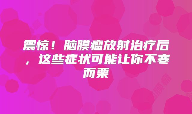 震惊！脑膜瘤放射治疗后，这些症状可能让你不寒而栗