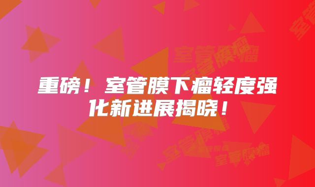 重磅！室管膜下瘤轻度强化新进展揭晓！