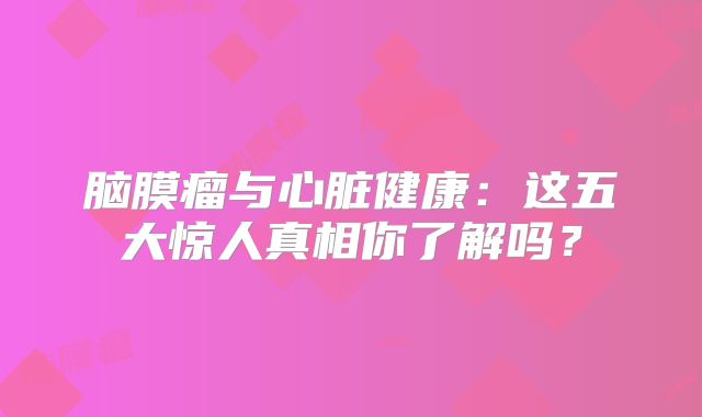 脑膜瘤与心脏健康：这五大惊人真相你了解吗？