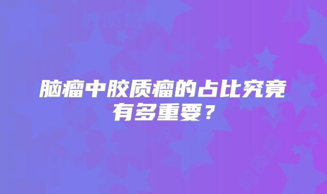 脑瘤中胶质瘤的占比究竟有多重要？