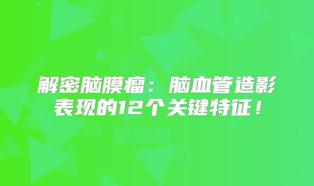 解密脑膜瘤：脑血管造影表现的12个关键特征！