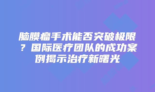 脑膜瘤手术能否突破极限？国际医疗团队的成功案例揭示治疗新曙光