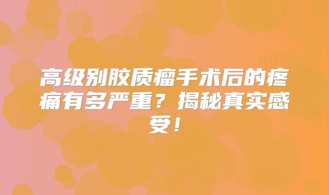 高级别胶质瘤手术后的疼痛有多严重？揭秘真实感受！