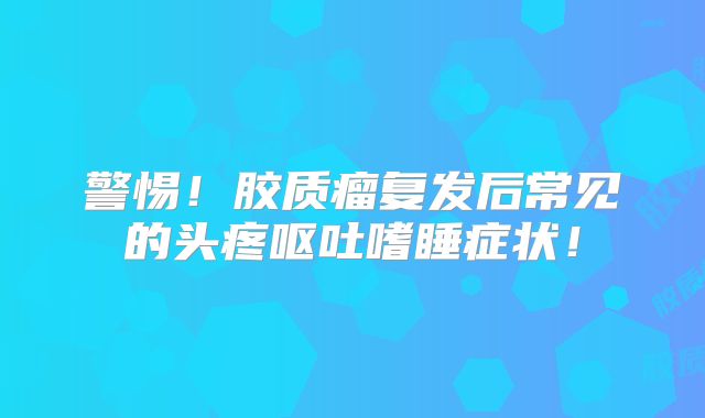 警惕！胶质瘤复发后常见的头疼呕吐嗜睡症状！