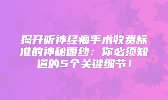 揭开听神经瘤手术收费标准的神秘面纱：你必须知道的5个关键细节！