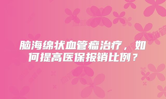 脑海绵状血管瘤治疗，如何提高医保报销比例？