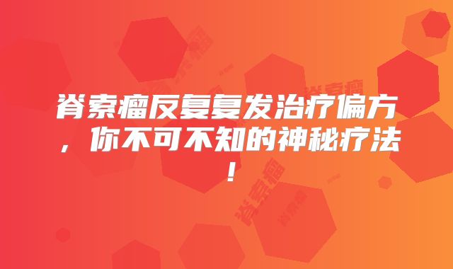 脊索瘤反复复发治疗偏方，你不可不知的神秘疗法！