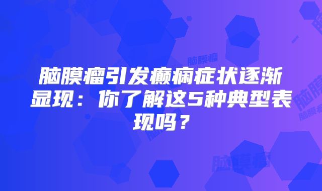 脑膜瘤引发癫痫症状逐渐显现：你了解这5种典型表现吗？