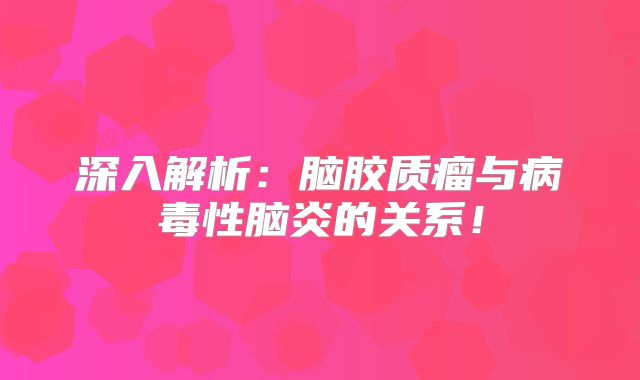 深入解析：脑胶质瘤与病毒性脑炎的关系！