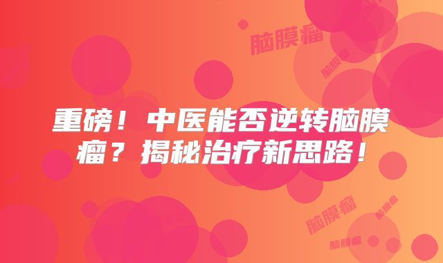 重磅！中医能否逆转脑膜瘤？揭秘治疗新思路！