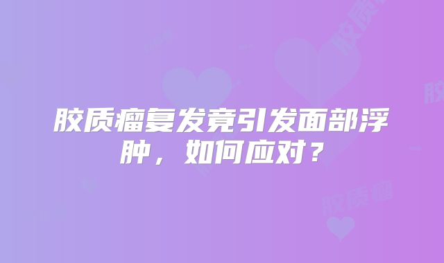 胶质瘤复发竟引发面部浮肿，如何应对？