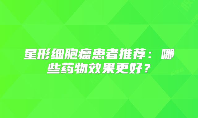 星形细胞瘤患者推荐：哪些药物效果更好？