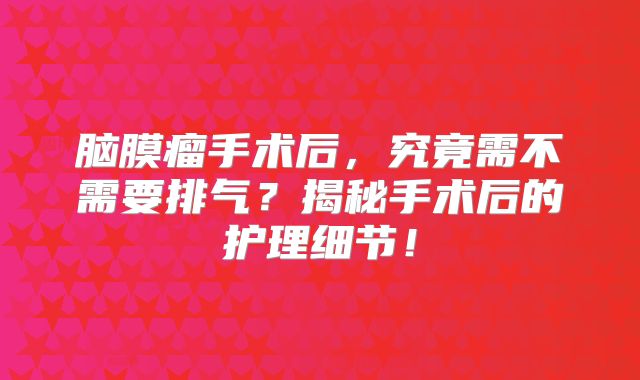 脑膜瘤手术后，究竟需不需要排气？揭秘手术后的护理细节！