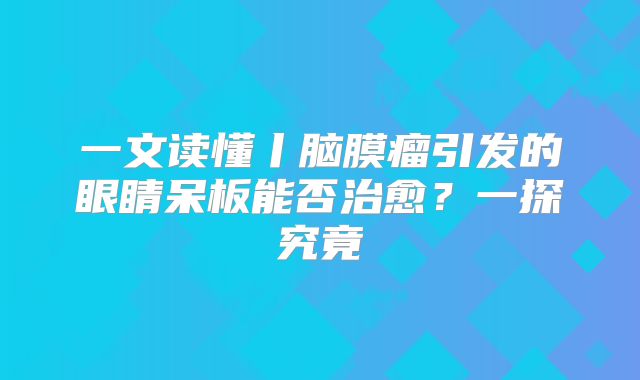 一文读懂丨脑膜瘤引发的眼睛呆板能否治愈？一探究竟